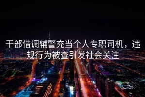 干部借調(diào)輔警充當(dāng)個人專職司機，違規(guī)行為被查引發(fā)社會關(guān)注