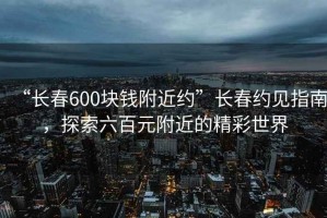 “長(zhǎng)春600塊錢(qián)附近約”長(zhǎng)春約見(jiàn)指南，探索六百元附近的精彩世界