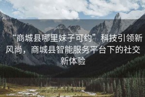 “商城縣哪里妹子可約”科技引領(lǐng)新風(fēng)尚，商城縣智能服務(wù)平臺(tái)下的社交新體驗(yàn)