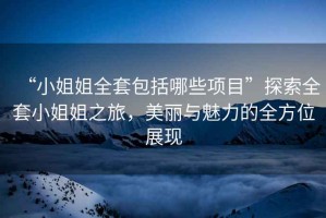 “小姐姐全套包括哪些項目”探索全套小姐姐之旅，美麗與魅力的全方位展現(xiàn)