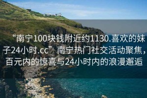 “南寧100塊錢附近約1130.喜歡的妹子24小時.cc”南寧熱門社交活動聚焦，百元內(nèi)的驚喜與24小時內(nèi)的浪漫邂逅