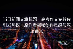 當(dāng)日新聞文章標(biāo)題，高考作文專轉(zhuǎn)傳引發(fā)熱議，原作者揭秘創(chuàng)作靈感與深層含義