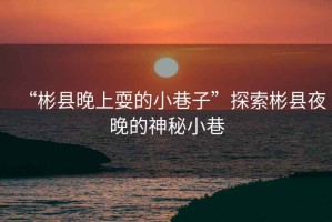 “彬縣晚上耍的小巷子”探索彬縣夜晚的神秘小巷