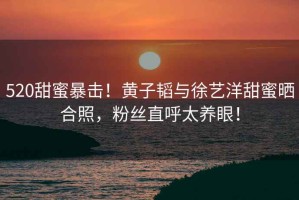 520甜蜜暴擊！黃子韜與徐藝洋甜蜜曬合照，粉絲直呼太養(yǎng)眼！
