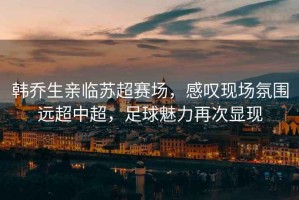 韓喬生親臨蘇超賽場(chǎng)，感嘆現(xiàn)場(chǎng)氛圍遠(yuǎn)超中超，足球魅力再次顯現(xiàn)