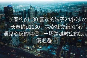 “長(zhǎng)春約p1130.喜歡的妹子24小時(shí).cc”長(zhǎng)春約p1130，探索社交新風(fēng)尚，遇見心儀的伴侶—一場(chǎng)跨越時(shí)空的浪漫邂逅