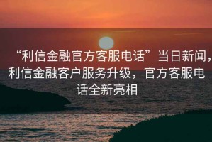 “利信金融官方客服電話”當日新聞，利信金融客戶服務升級，官方客服電話全新亮相