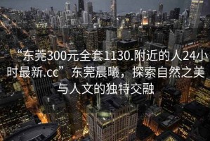 “東莞300元全套1130.附近的人24小時最新.cc”東莞晨曦，探索自然之美與人文的獨特交融