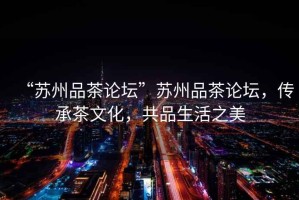 “蘇州品茶論壇”蘇州品茶論壇，傳承茶文化，共品生活之美