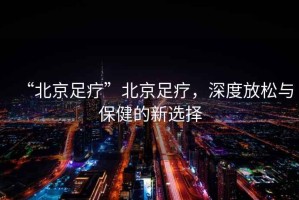 “北京足療”北京足療，深度放松與保健的新選擇