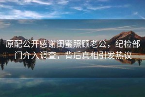 原配公開感謝閨蜜照顧老公，紀(jì)檢部門介入調(diào)查，背后真相引發(fā)熱議