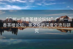 “廣州一品香茶樓論壇51”廣州一品香茶樓論壇，茶文化的深度交流與研究
