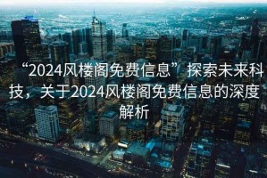 “2024風(fēng)樓閣免費信息”探索未來科技，關(guān)于2024風(fēng)樓閣免費信息的深度解析