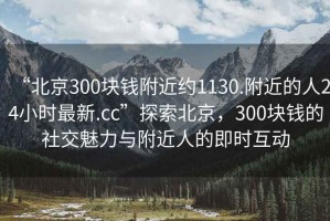 “北京300塊錢附近約1130.附近的人24小時(shí)最新.cc”探索北京，300塊錢的社交魅力與附近人的即時(shí)互動(dòng)