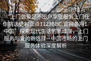 “上門做愛足不出戶享受服務(wù)上門任你挑選絕對正點1123BBC.官網(wǎng)備用1.中國”探索現(xiàn)代生活的新維度，上門服務(wù)與愛的新選擇—中國市場的上門服務(wù)體驗深度解析