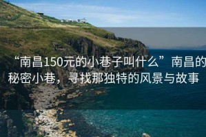 “南昌150元的小巷子叫什么”南昌的秘密小巷，尋找那獨(dú)特的風(fēng)景與故事