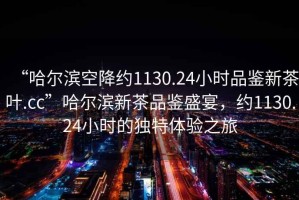 “哈爾濱空降約1130.24小時品鑒新茶葉.cc”哈爾濱新茶品鑒盛宴，約1130.24小時的獨特體驗之旅
