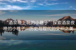 “酒泉晚上玩的小巷子”探索酒泉夜晚的小巷子—歷史與現(xiàn)代的交織之美
