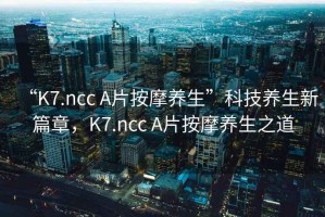 “K7.ncc A片按摩養(yǎng)生”科技養(yǎng)生新篇章，K7.ncc A片按摩養(yǎng)生之道