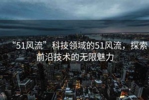 “51風(fēng)流”科技領(lǐng)域的51風(fēng)流，探索前沿技術(shù)的無(wú)限魅力