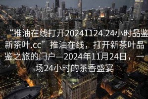 “推油在線打開20241124.24小時(shí)品鑒新茶葉.cc”推油在線，打開新茶葉品鑒之旅的門戶—2024年11月24日，一場24小時(shí)的茶香盛宴