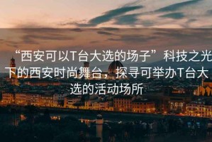 “西安可以T臺大選的場子”科技之光下的西安時尚舞臺，探尋可舉辦T臺大選的活動場所
