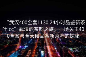“武漢400全套1130.24小時品鑒新茶葉.cc”武漢的茶韻之旅，一場關(guān)于400全套與全天候品鑒新茶葉的探秘