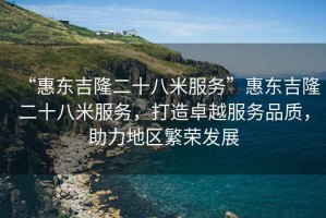 “惠東吉隆二十八米服務(wù)”惠東吉隆二十八米服務(wù)，打造卓越服務(wù)品質(zhì)，助力地區(qū)繁榮發(fā)展
