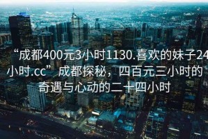 “成都400元3小時(shí)1130.喜歡的妹子24小時(shí).cc”成都探秘，四百元三小時(shí)的奇遇與心動(dòng)的二十四小時(shí)