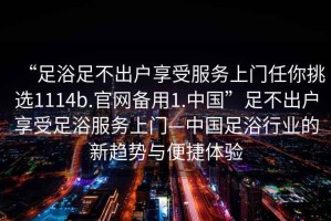 “足浴足不出戶享受服務(wù)上門任你挑選1114b.官網(wǎng)備用1.中國”足不出戶享受足浴服務(wù)上門—中國足浴行業(yè)的新趨勢與便捷體驗(yàn)