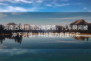 河南西峽驚現(xiàn)山洪突襲，汽車瞬間被沖下河道，科技助力救援紀實