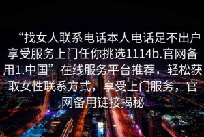“找女人聯(lián)系電話本人電話足不出戶享受服務(wù)上門任你挑選1114b.官網(wǎng)備用1.中國”在線服務(wù)平臺推薦，輕松獲取女性聯(lián)系方式，享受上門服務(wù)，官網(wǎng)備用鏈接揭秘