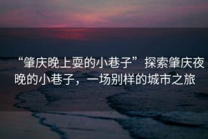 “肇慶晚上耍的小巷子”探索肇慶夜晚的小巷子，一場(chǎng)別樣的城市之旅