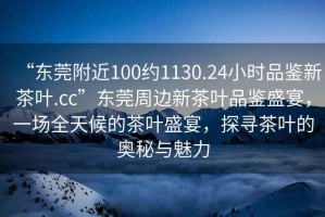“東莞附近100約1130.24小時品鑒新茶葉.cc”東莞周邊新茶葉品鑒盛宴，一場全天候的茶葉盛宴，探尋茶葉的奧秘與魅力