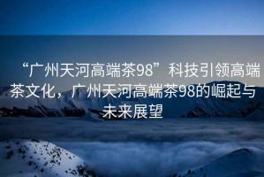 “廣州天河高端茶98”科技引領(lǐng)高端茶文化，廣州天河高端茶98的崛起與未來(lái)展望