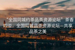“全國(guó)同城約茶品茶資源論壇”茶香四溢，全國(guó)同城品茶資源論壇—共享品茶之美