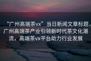 “廣州高端茶vx”當(dāng)日新聞文章標(biāo)題，廣州高端茶產(chǎn)業(yè)引領(lǐng)新時代茶文化潮流，高端茶vx平臺助力行業(yè)發(fā)展