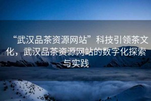 “武漢品茶資源網(wǎng)站”科技引領(lǐng)茶文化，武漢品茶資源網(wǎng)站的數(shù)字化探索與實(shí)踐