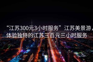 “江蘇300元3小時(shí)服務(wù)”江蘇美景游，體驗(yàn)獨(dú)特的江蘇三百元三小時(shí)服務(wù)