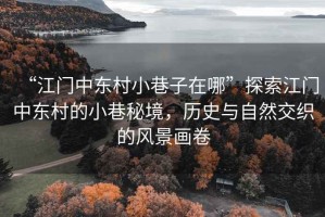 “江門中東村小巷子在哪”探索江門中東村的小巷秘境，歷史與自然交織的風(fēng)景畫卷