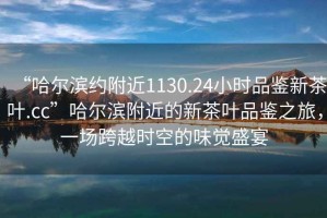 “哈爾濱約附近1130.24小時(shí)品鑒新茶葉.cc”哈爾濱附近的新茶葉品鑒之旅，一場(chǎng)跨越時(shí)空的味覺(jué)盛宴