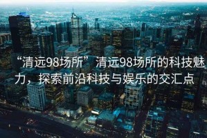 “清遠(yuǎn)98場所”清遠(yuǎn)98場所的科技魅力，探索前沿科技與娛樂的交匯點(diǎn)