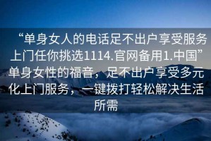 “單身女人的電話足不出戶享受服務(wù)上門任你挑選1114.官網(wǎng)備用1.中國”單身女性的福音，足不出戶享受多元化上門服務(wù)，一鍵撥打輕松解決生活所需
