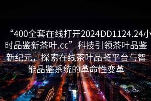 “400全套在線打開2024DD1124.24小時(shí)品鑒新茶葉.cc”科技引領(lǐng)茶葉品鑒新紀(jì)元，探索在線茶葉品鑒平臺與智能品鑒系統(tǒng)的革命性變革