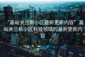 “嘉峪關(guān)蘭新小區(qū)最新更新內(nèi)容”嘉峪關(guān)蘭新小區(qū)科技領(lǐng)域的最新更新內(nèi)容