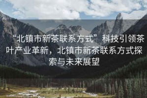 “北鎮(zhèn)市新茶聯(lián)系方式”科技引領(lǐng)茶葉產(chǎn)業(yè)革新，北鎮(zhèn)市新茶聯(lián)系方式探索與未來展望