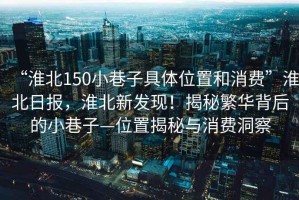 “淮北150小巷子具體位置和消費”淮北日報，淮北新發(fā)現(xiàn)！揭秘繁華背后的小巷子—位置揭秘與消費洞察