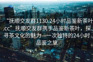 “撫順交友群1130.24小時品鑒新茶葉.cc”撫順交友群攜手品鑒新茶葉，探尋茶文化的魅力—一次獨特的24小時品鑒之旅