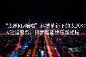“太原ktv陪唱”科技革新下的太原KTV陪唱服務(wù)，探索智能娛樂新領(lǐng)域