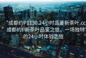 “成都約P1130.24小時品鑒新茶葉.cc”成都約P新茶葉品鑒之旅，一場獨特的24小時體驗之旅